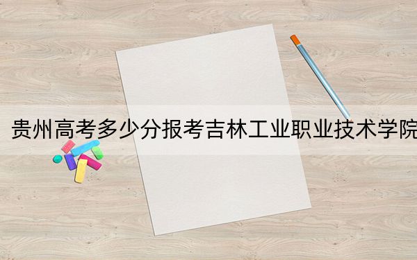 贵州高考多少分报考吉林工业职业技术学院？2024年历史类最低211分 物理类最低375分