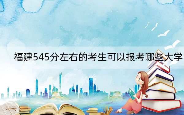 福建545分左右的考生可以报考哪些大学？ 2024年录取最低分545的大学