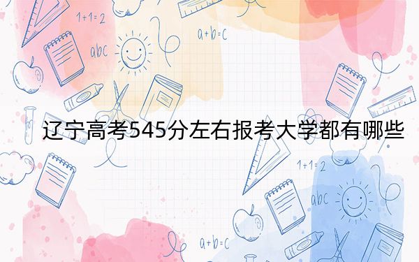 辽宁高考545分左右报考大学都有哪些?(附带近三年高考大学录取名单)