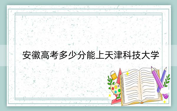 安徽高考多少分能上天津科技大学？附2022-2024年最低录取分数线