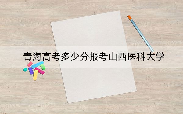 青海高考多少分报考山西医科大学？2024年文科最低429分 理科录取分389分