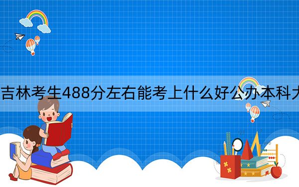 吉林考生488分左右能考上什么好公办本科大学？（附带近三年488分大学录取名单）