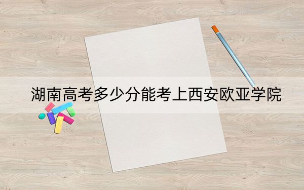 湖南高考多少分能考上西安欧亚学院？2024年历史类录取分442分 物理类录取分428分