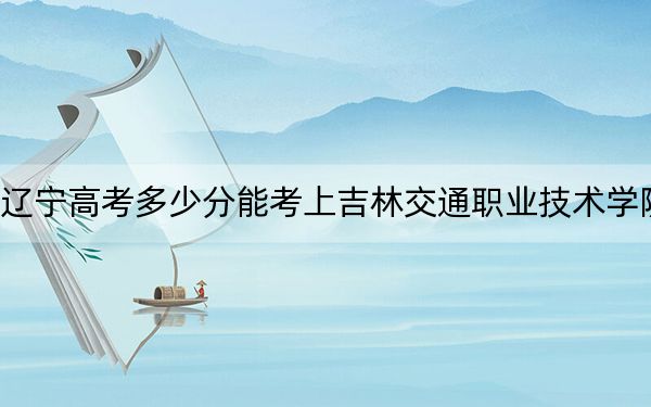 辽宁高考多少分能考上吉林交通职业技术学院？附2022-2024年最低录取分数线