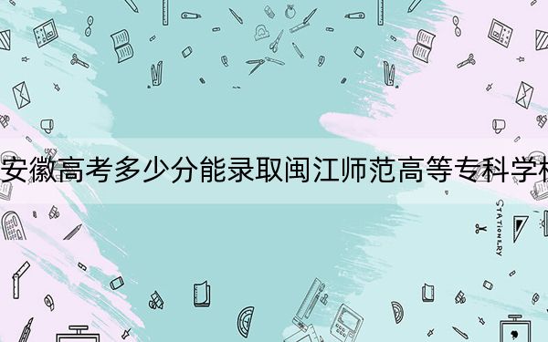 安徽高考多少分能录取闽江师范高等专科学校？2024年历史类录取分380分 物理类最低367分