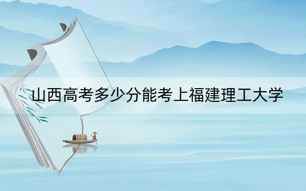 山西高考多少分能考上福建理工大学？2024年文科最低481分 理科录取分485分