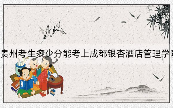 贵州考生多少分能考上成都银杏酒店管理学院？附带近三年最低录取分数线