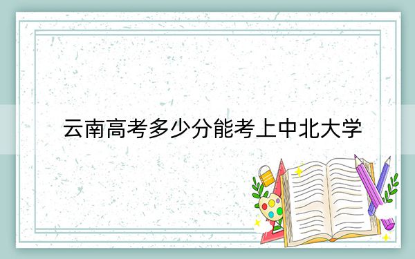 云南高考多少分能考上中北大学？附2022-2024年最低录取分数线