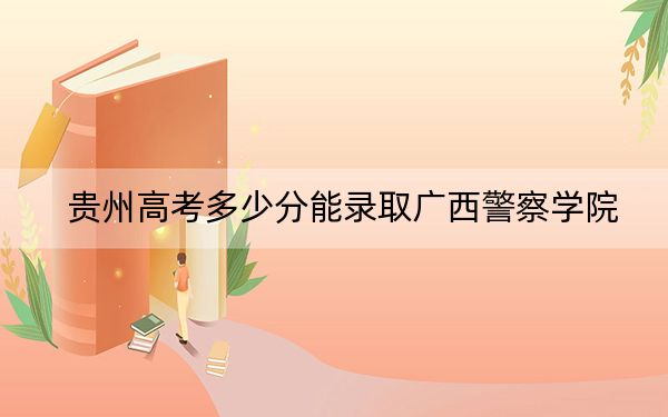 贵州高考多少分能录取广西警察学院？附2022-2024年最低录取分数线