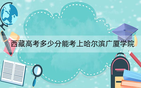 西藏高考多少分能考上哈尔滨广厦学院?2024年分