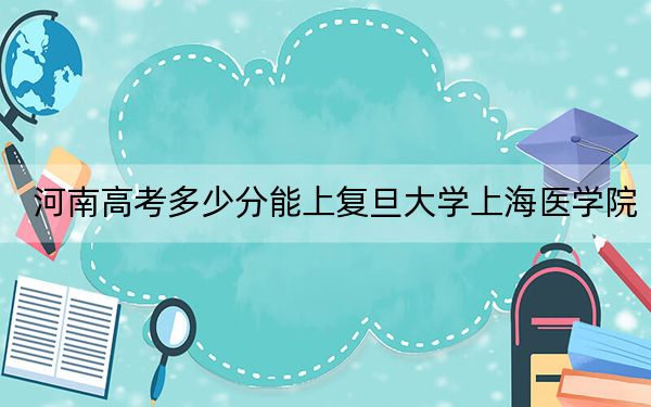 河南高考多少分能上复旦大学上海医学院？2024年文科最低594分 理科687分