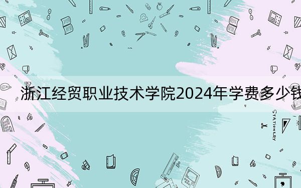 浙江经贸职业技术学院2024年学费多少钱？每年6000元到6900元（各专业收费标准）
