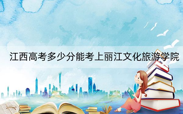 江西高考多少分能考上丽江文化旅游学院？附2022-2024年最低录取分数线