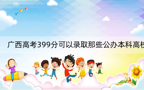 广西高考399分可以录取那些公办本科高校？ 2024年有19所录取最低分399的大学