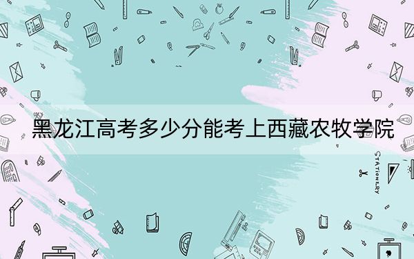 黑龙江高考多少分能考上西藏农牧学院？附2022-2024年最低录取分数线