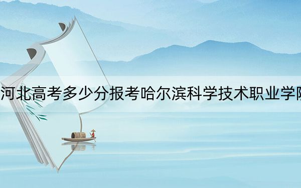 河北高考多少分报考哈尔滨科学技术职业学院?2024年历史类352分 物理类录取分405分