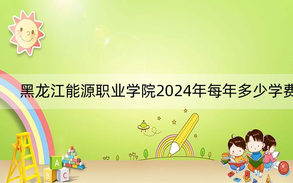 黑龙江能源职业学院2024年每年多少学费?每年5500元-6000元(供安徽考生参考)