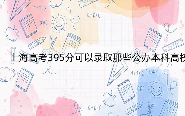 上海高考395分可以录取那些公办本科高校？（附带2022-2024年395左右大学名单）