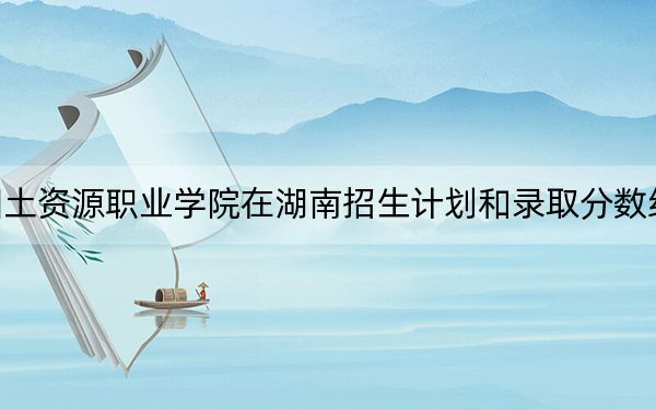 云南国土资源职业学院在湖南招生计划和录取分数线是多少？2025湖南考生参考