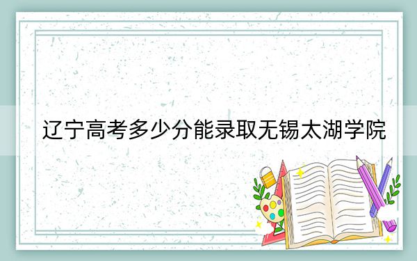 辽宁高考多少分能录取无锡太湖学院？2024年历史类最低427分 物理类投档线456分