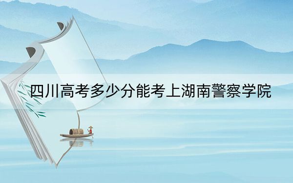 四川高考多少分能考上湖南警察学院？附2022-2024年最低录取分数线
