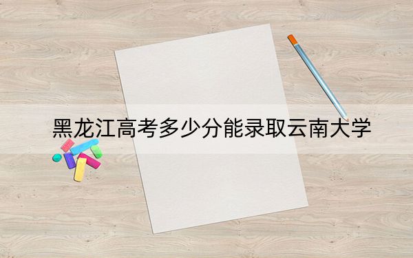 黑龙江高考多少分能录取云南大学?附近三年最低院校投档线