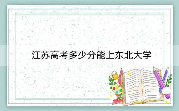 江苏高考多少分能上东北大学？附2022-2024年最低录取分数线