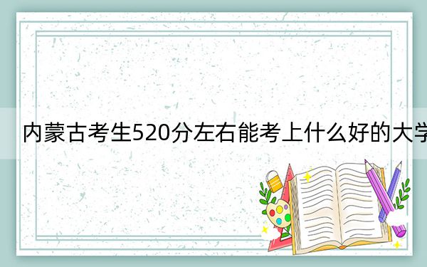 内蒙古考生520分左右能考上什么好的大学？（供2025届高三考生参考）