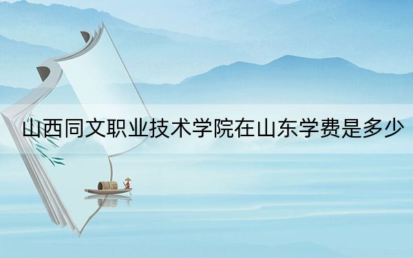 山西同文职业技术学院在山东学费是多少？招生计划？录取分数线是多少？