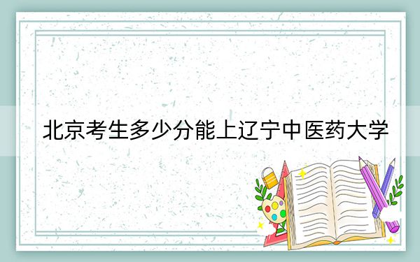 北京考生多少分能上辽宁中医药大学？附2022-2024年最低录取分数线