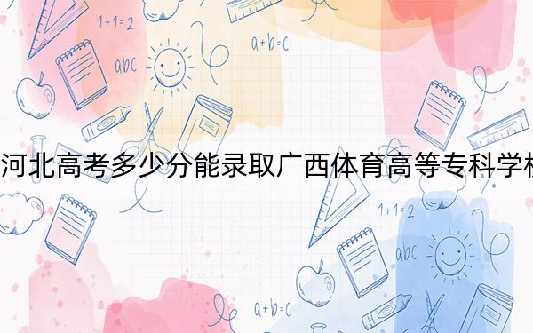 河北高考多少分能录取广西体育高等专科学校？2024年历史类372分 物理类最低397分