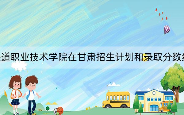 新疆铁道职业技术学院在甘肃招生计划和录取分数线是多少？2025甘肃考生参考