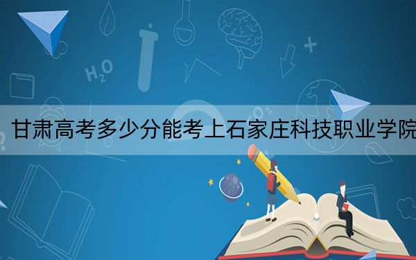 甘肃高考多少分能考上石家庄科技职业学院？2024年历史类最低160分 物理类最低262分