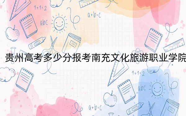 贵州高考多少分报考南充文化旅游职业学院？2024年历史类录取分288分 物理类314分