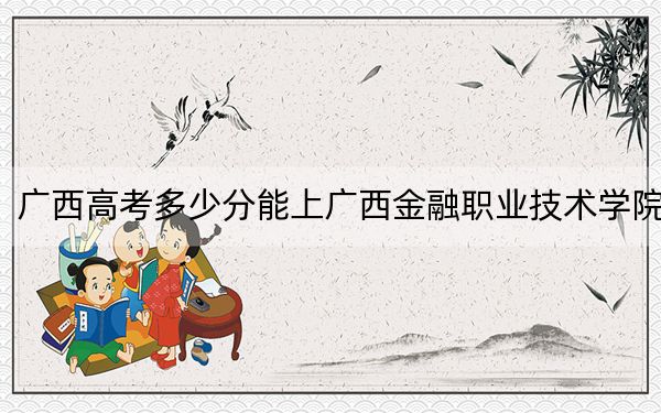 广西高考多少分能上广西金融职业技术学院？2024年历史类录取分256分 物理类最低294分