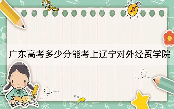 广东高考多少分能考上辽宁对外经贸学院？附2022-2024年最低录取分数线