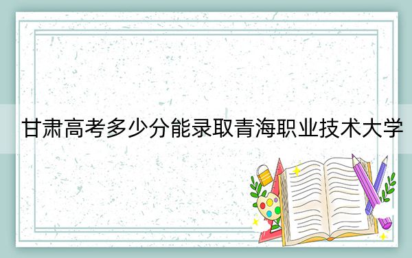 甘肃高考多少分能录取青海职业技术大学？附2022-2024年最低录取分数线