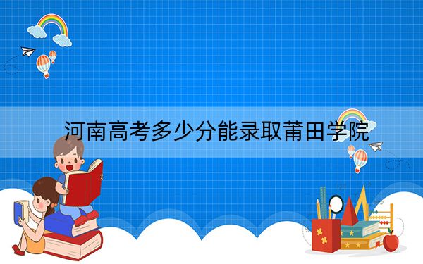 河南高考多少分能录取莆田学院?2024年文科录取分494分 理科投档线397分