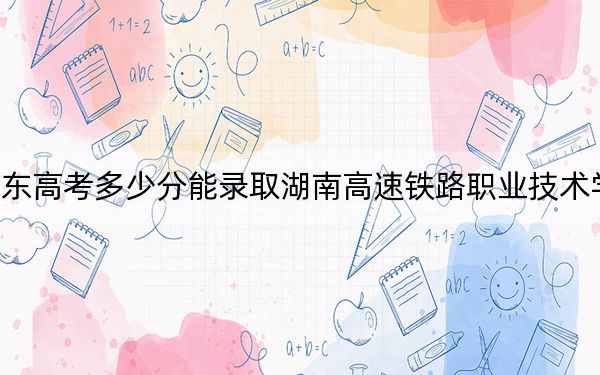 广东高考多少分能录取湖南高速铁路职业技术学院？2024年历史类443分 物理类最低441分