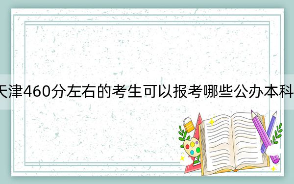 天津460分左右的考生可以报考哪些公办本科大学？（附带近三年460分大学录取名单）