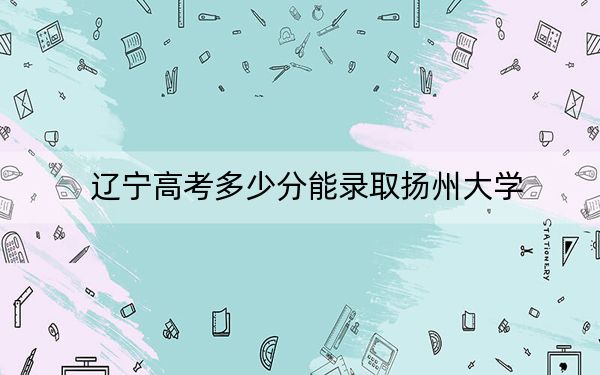 辽宁高考多少分能录取扬州大学？附2022-2024年最低录取分数线