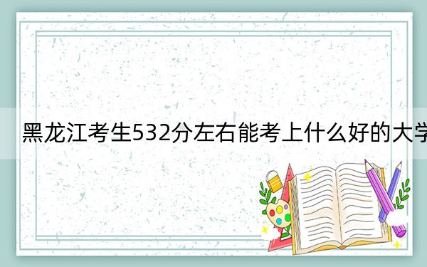 黑龙江考生532分左右能考上什么好的大学？（供2025届高三考生参考）