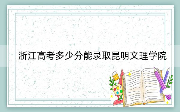 浙江高考多少分能录取昆明文理学院？2024年综合最低分473分