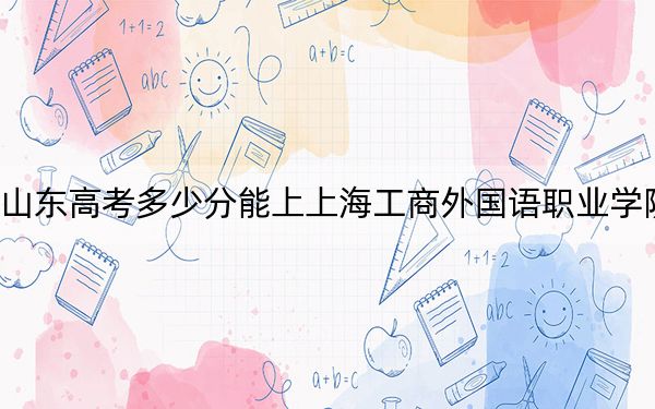 山东高考多少分能上上海工商外国语职业学院？附2022-2024年最低录取分数线