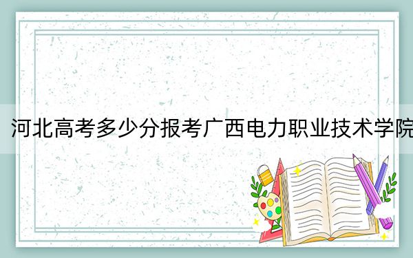 河北高考多少分报考广西电力职业技术学院?附2022-2024年最低录取分数线