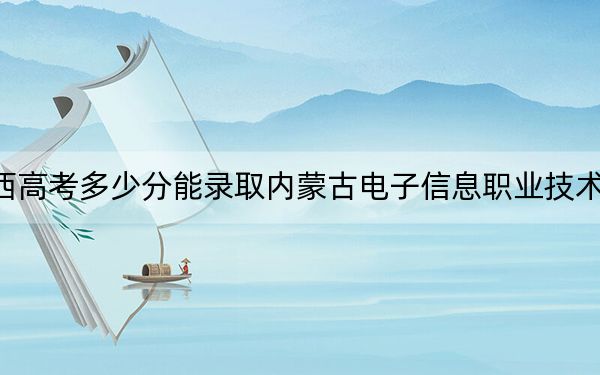 广西高考多少分能录取内蒙古电子信息职业技术学院？2024年历史类录取分246分 物理类录取分247分
