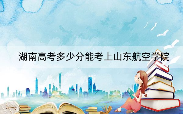 湖南高考多少分能考上山东航空学院？2024年历史类最低483分 物理类最低488分