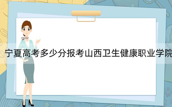 宁夏高考多少分报考山西卫生健康职业学院？2024年文科录取分383分 理科最低332分