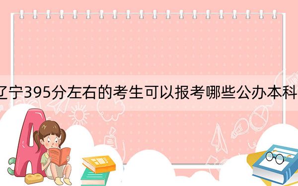 辽宁395分左右的考生可以报考哪些公办本科大学？（供2025届考生填报志愿参考）