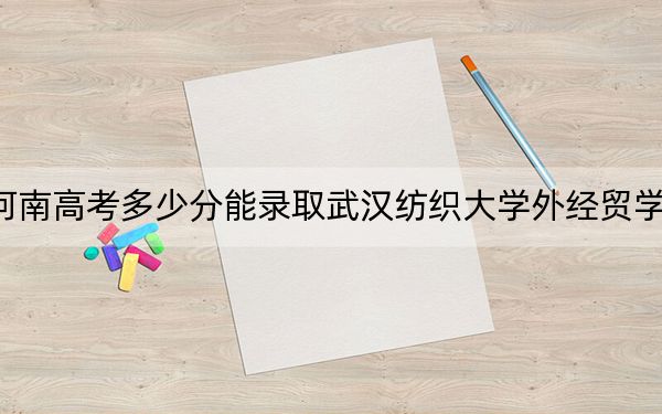 河南高考多少分能录取武汉纺织大学外经贸学院？附2022-2024年最低录取分数线